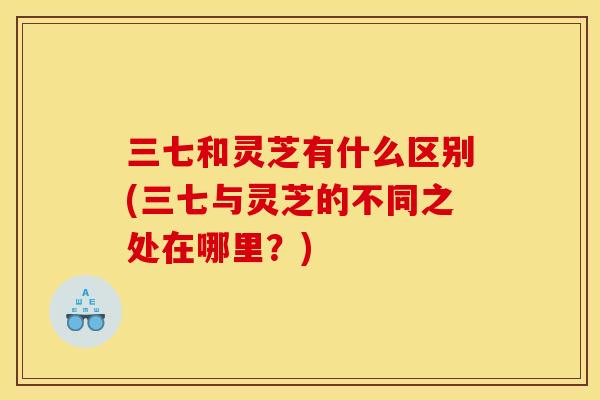 三七和灵芝有什么区别(三七与灵芝的不同之处在哪里?)