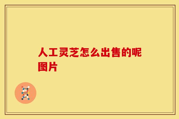 人工灵芝怎么出售的呢图片