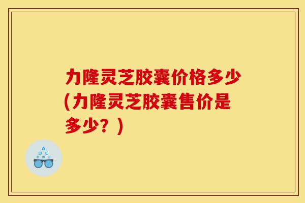 力隆灵芝胶囊价格多少(力隆灵芝胶囊售价是多少?)