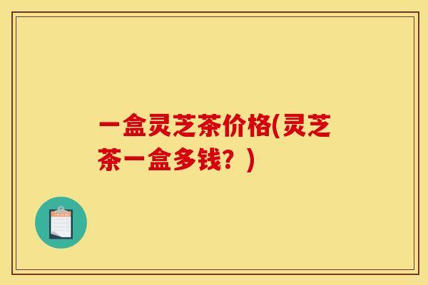 一盒灵芝茶价格(灵芝茶一盒多钱?)