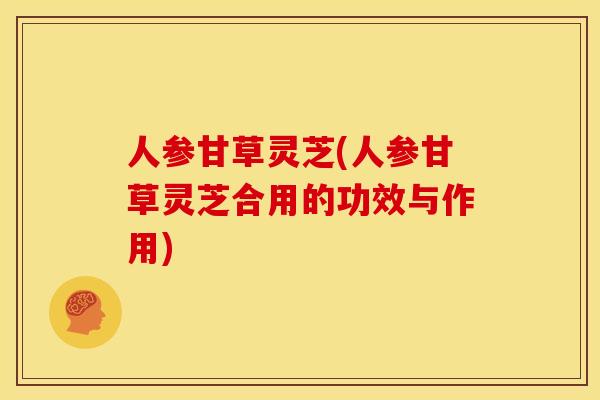 人参甘草灵芝(人参甘草灵芝合用的功效与作用)