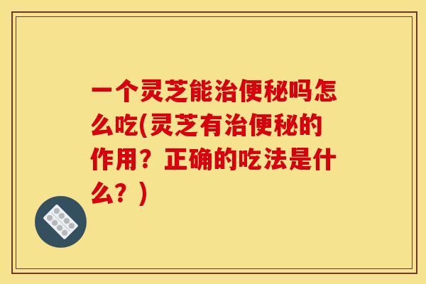 一个灵芝能治便秘吗怎么吃(灵芝有治便秘的作用？正确的吃法是什么？)