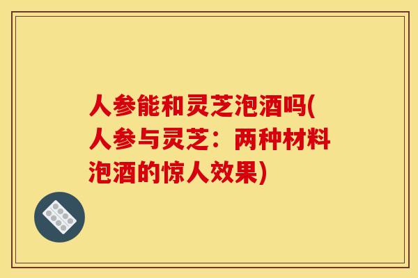 人参能和灵芝泡酒吗(人参与灵芝：两种材料泡酒的惊人效果)