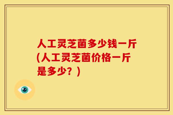 人工灵芝菌多少钱一斤(人工灵芝菌价格一斤是多少？)