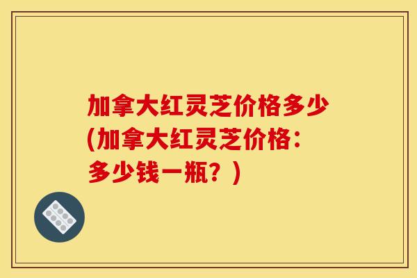 加拿大红灵芝价格多少(加拿大红灵芝价格:多少钱一瓶?)