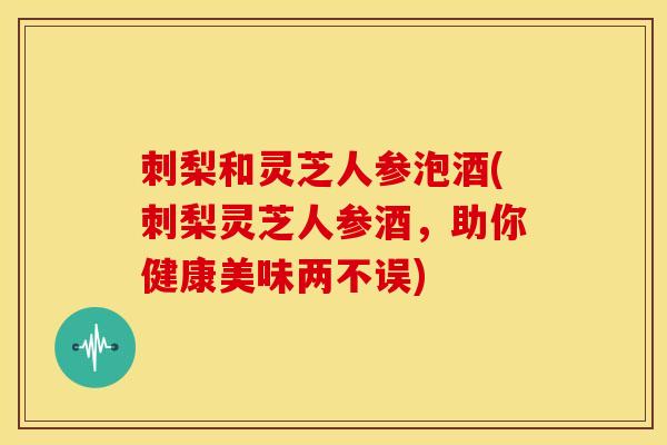 刺梨和灵芝人参泡酒(刺梨灵芝人参酒,助你健康美味两不误)