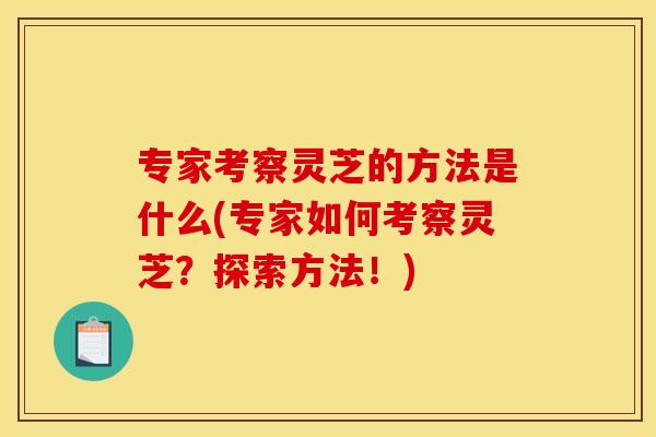 专家考察灵芝的方法是什么(专家如何考察灵芝？探索方法！)