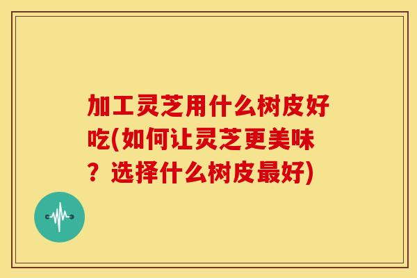 加工灵芝用什么树皮好吃(如何让灵芝更美味？选择什么树皮最好)