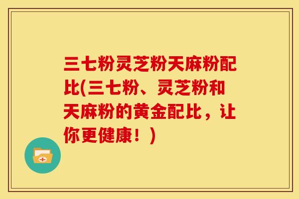 三七粉灵芝粉天麻粉配比(三七粉、灵芝粉和天麻粉的黄金配比,让你更健康!)