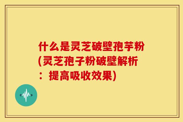 什么是灵芝破壁孢芋粉(灵芝孢子粉破壁解析:提高吸收效果)