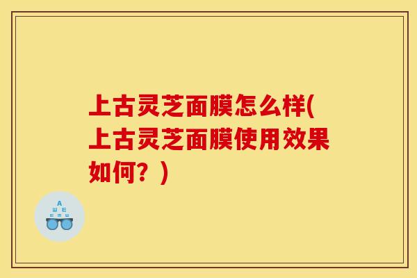 上古灵芝面膜怎么样(上古灵芝面膜使用效果如何？)