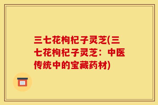 三七花枸杞子灵芝(三七花枸杞子灵芝:中医传统中的宝藏药材)