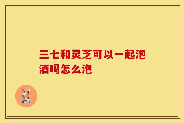 三七和灵芝可以一起泡酒吗怎么泡