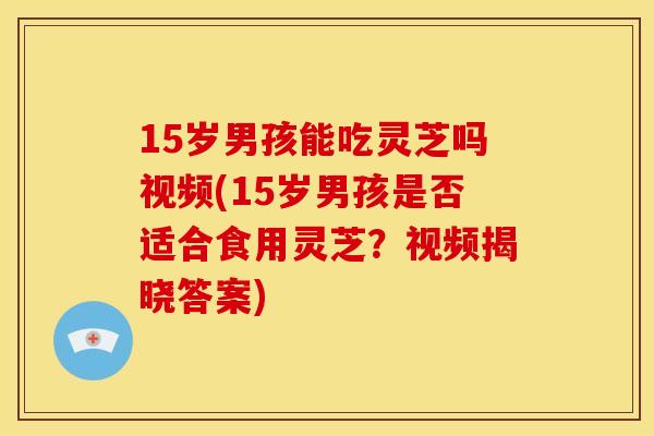 15岁男孩能吃灵芝吗视频(15岁男孩是否适合食用灵芝?视频揭晓答案)