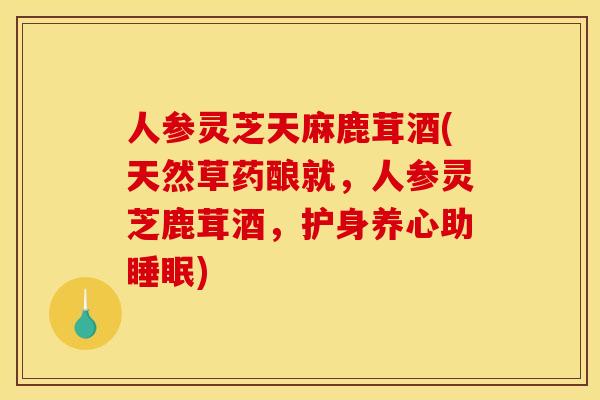 人参灵芝天麻鹿茸酒(天然草药酿就,人参灵芝鹿茸酒,护身养心助睡眠)