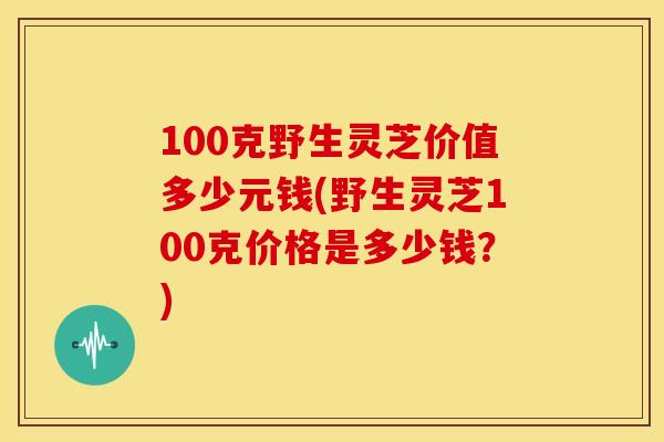 100克野生灵芝价值多少元钱(野生灵芝100克价格是多少钱？)
