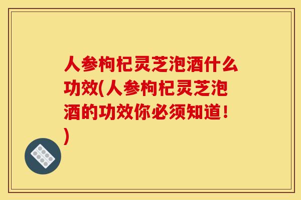人参枸杞灵芝泡酒什么功效(人参枸杞灵芝泡酒的功效你必须知道！)