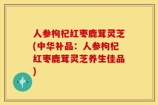 人参枸杞红枣鹿茸灵芝(中华补品:人参枸杞红枣鹿茸灵芝养生佳品)