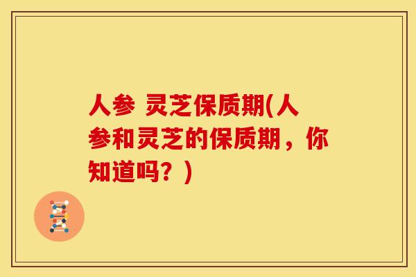 人参 灵芝保质期(人参和灵芝的保质期,你知道吗?)