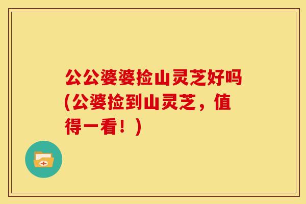 公公婆婆捡山灵芝好吗(公婆捡到山灵芝，值得一看！)