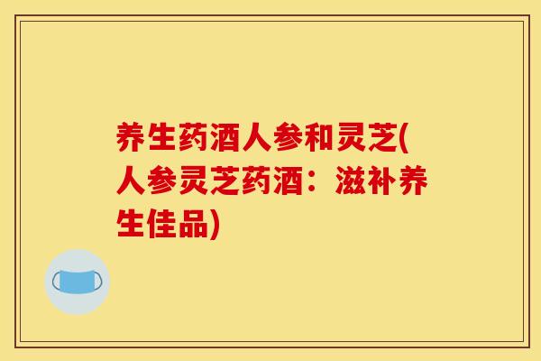 养生药酒人参和灵芝(人参灵芝药酒:滋补养生佳品)