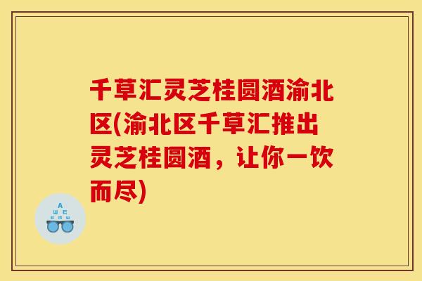 千草汇灵芝桂圆酒渝北区(渝北区千草汇推出灵芝桂圆酒,让你一饮而尽)