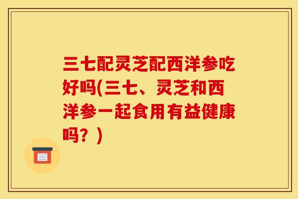 三七配灵芝配西洋参吃好吗(三七、灵芝和西洋参一起食用有益健康吗?)