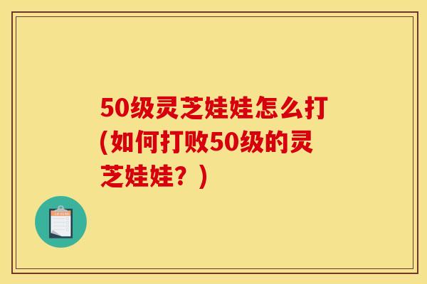 50级灵芝娃娃怎么打(如何打败50级的灵芝娃娃?)
