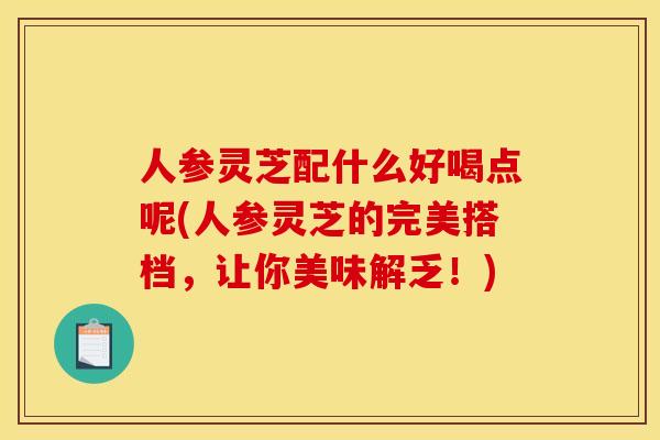 人参灵芝配什么好喝点呢(人参灵芝的完美搭档,让你美味解乏!)