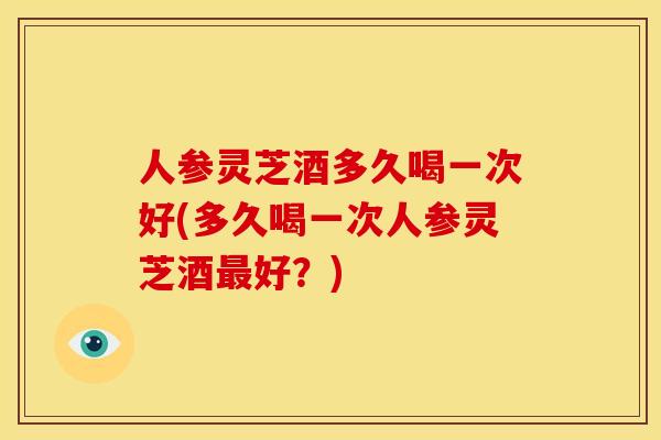 人参灵芝酒多久喝一次好(多久喝一次人参灵芝酒最好?)