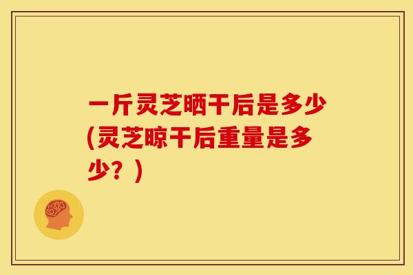 一斤灵芝晒干后是多少(灵芝晾干后重量是多少？)