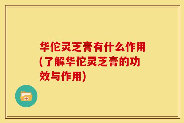 华佗灵芝膏有什么作用(了解华佗灵芝膏的功效与作用)