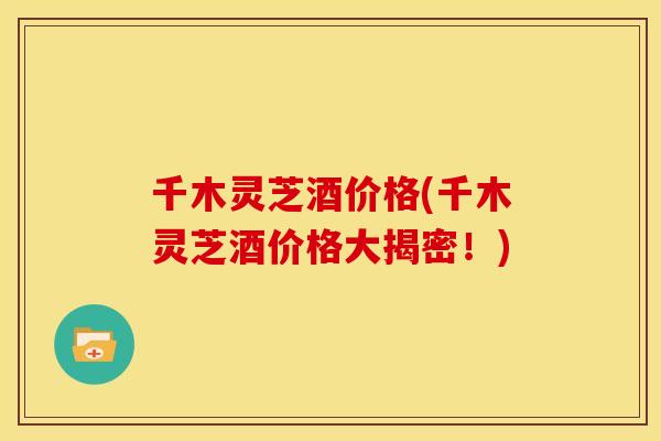 千木灵芝酒价格(千木灵芝酒价格大揭密!)