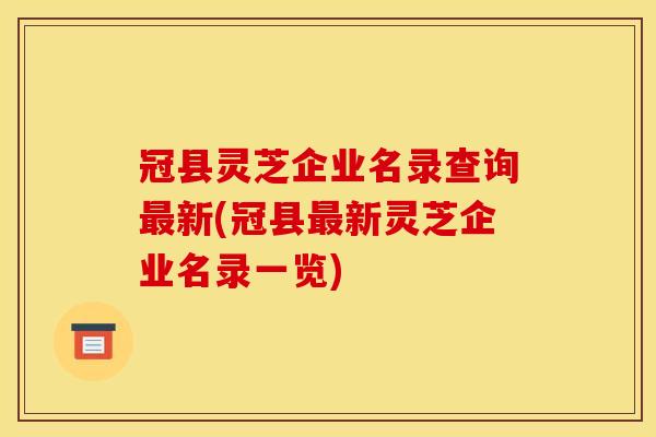 冠县灵芝企业名录查询最新(冠县最新灵芝企业名录一览)