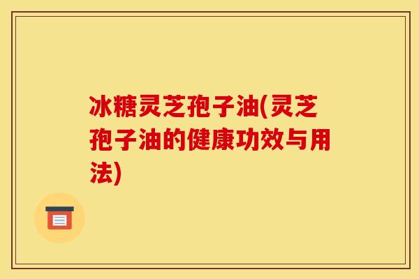 冰糖灵芝孢子油(灵芝孢子油的健康功效与用法)