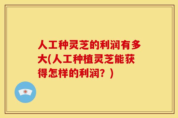 人工种灵芝的利润有多大(人工种植灵芝能获得怎样的利润?)