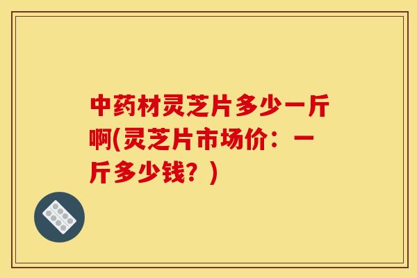 中药材灵芝片多少一斤啊(灵芝片市场价:一斤多少钱?)