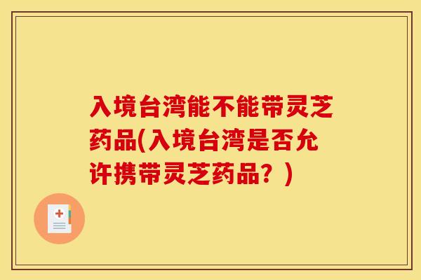 入境台湾能不能带灵芝药品(入境台湾是否允许携带灵芝药品？)