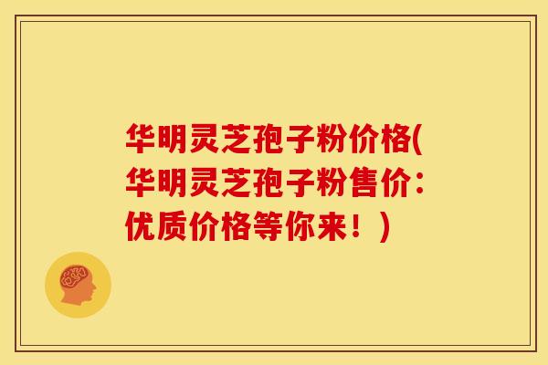 华明灵芝孢子粉价格(华明灵芝孢子粉售价：优质价格等你来！)