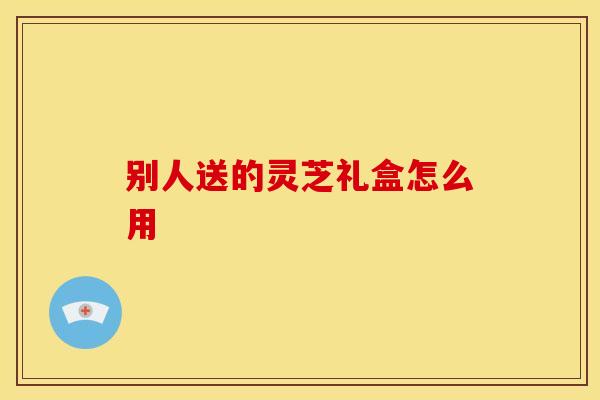 别人送的灵芝礼盒怎么用