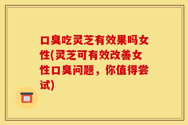 口臭吃灵芝有效果吗女性(灵芝可有效改善女性口臭问题，你值得尝试)