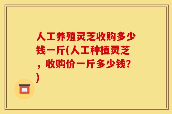 人工养殖灵芝收购多少钱一斤(人工种植灵芝,收购价一斤多少钱?)