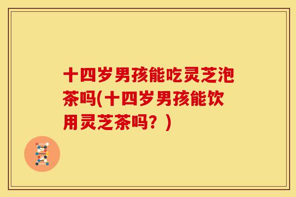 十四岁男孩能吃灵芝泡茶吗(十四岁男孩能饮用灵芝茶吗?)