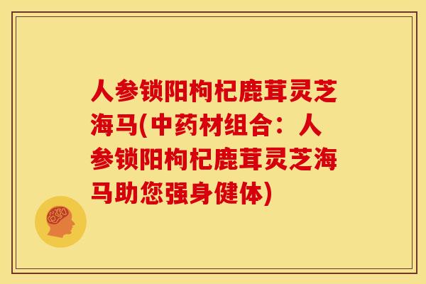 人参锁阳枸杞鹿茸灵芝海马(中药材组合:人参锁阳枸杞鹿茸灵芝海马助您强身健体)