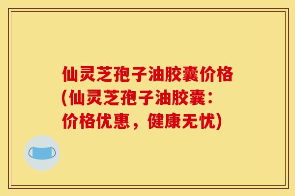 仙灵芝孢子油胶囊价格(仙灵芝孢子油胶囊：价格优惠，健康无忧)