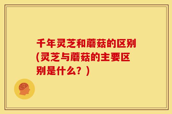 千年灵芝和蘑菇的区别(灵芝与蘑菇的主要区别是什么?)