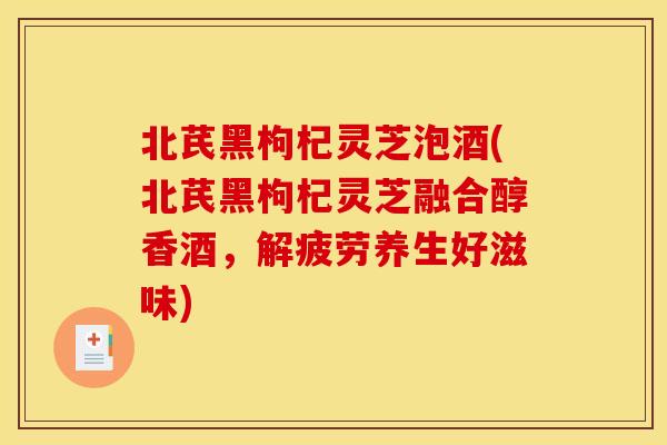北芪黑枸杞灵芝泡酒(北芪黑枸杞灵芝融合醇香酒,解疲劳养生好滋味)