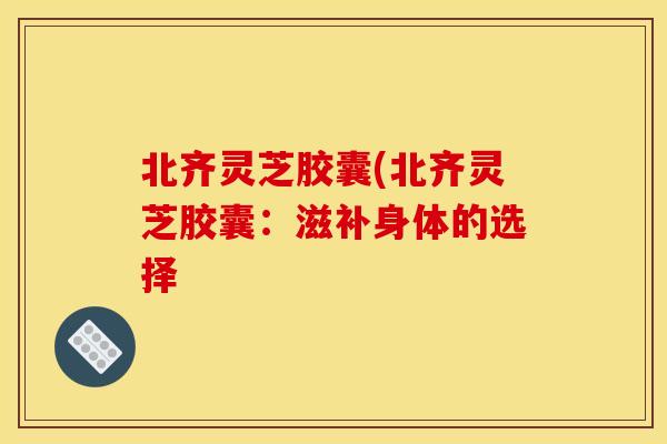 北齐灵芝胶囊(北齐灵芝胶囊:滋补身体的选择