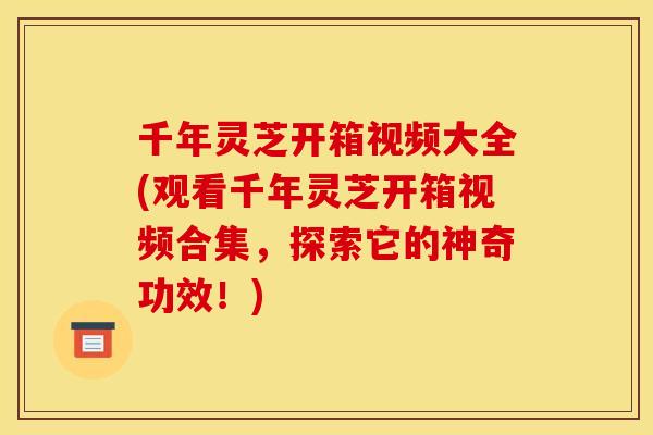 千年灵芝开箱视频大全(观看千年灵芝开箱视频合集，探索它的神奇功效！)