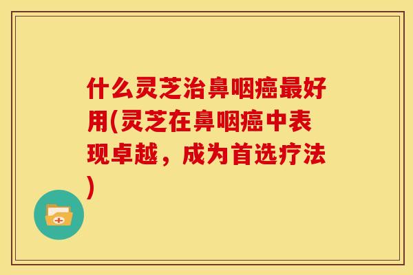 什么灵芝治鼻咽癌最好用(灵芝在鼻咽癌中表现卓越，成为首选疗法)
